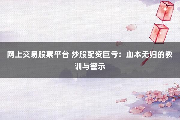 网上交易股票平台 炒股配资巨亏：血本无归的教训与警示