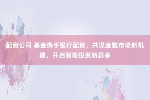 配资公司 基金携手银行配资，共谋金融市场新机遇，开启智能投资新篇章