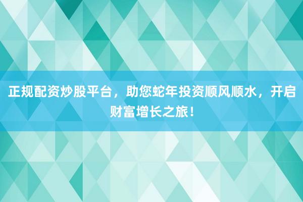 正规配资炒股平台，助您蛇年投资顺风顺水，开启财富增长之旅！