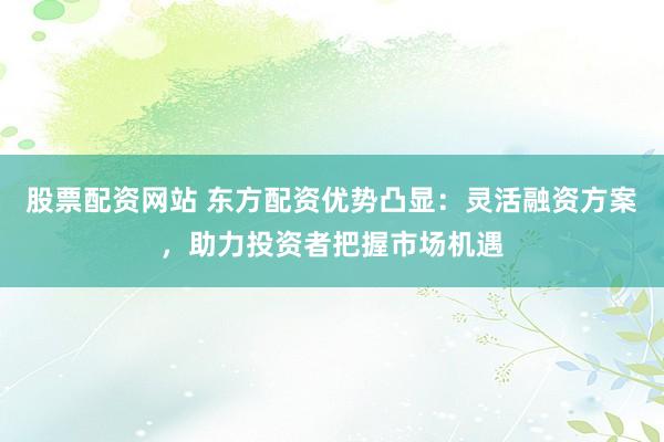 股票配资网站 东方配资优势凸显：灵活融资方案，助力投资者把握市场机遇