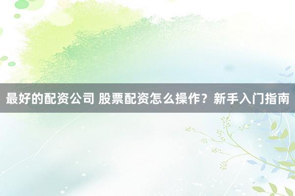 最好的配资公司 股票配资怎么操作？新手入门指南