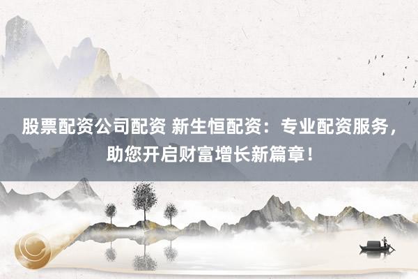 股票配资公司配资 新生恒配资：专业配资服务，助您开启财富增长新篇章！