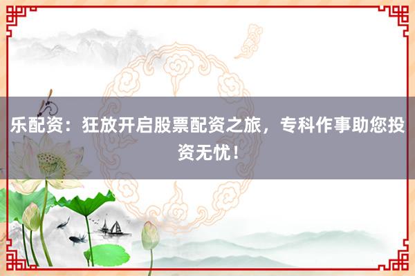 乐配资：狂放开启股票配资之旅，专科作事助您投资无忧！