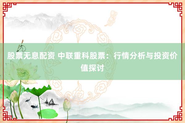 股票无息配资 中联重科股票：行情分析与投资价值探讨