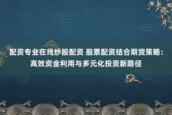 配资专业在线炒股配资 股票配资结合期货策略：高效资金利用与多元化投资新路径