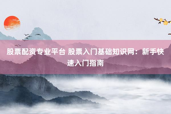 股票配资专业平台 股票入门基础知识网：新手快速入门指南