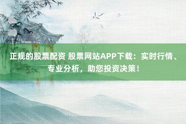 正规的股票配资 股票网站APP下载：实时行情、专业分析，助您投资决策！
