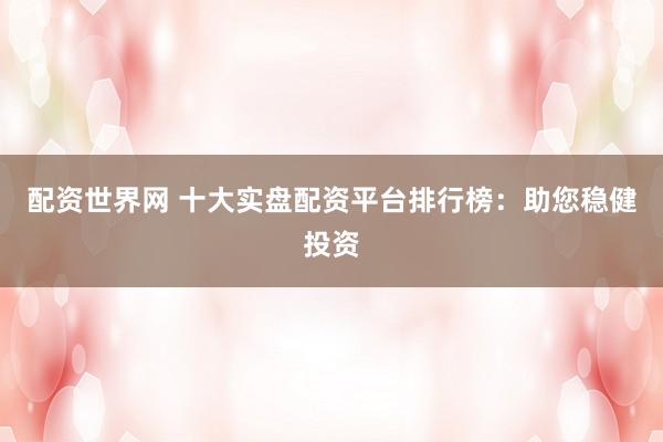 配资世界网 十大实盘配资平台排行榜：助您稳健投资