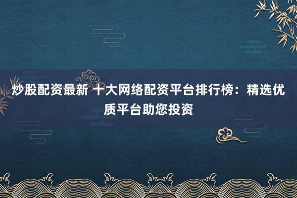 炒股配资最新 十大网络配资平台排行榜：精选优质平台助您投资