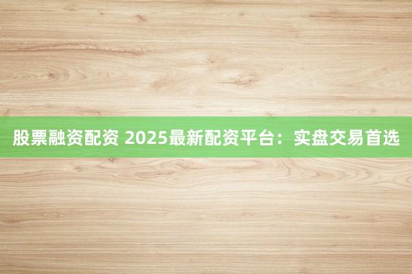 股票融资配资 2025最新配资平台：实盘交易首选