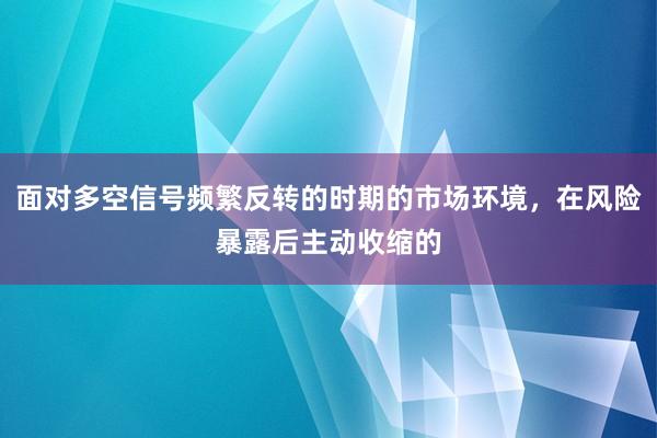 面对多空信号频繁反转的时期的市场环境，在风险暴露后主动收缩的