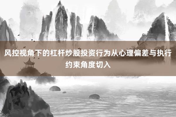 风控视角下的杠杆炒股投资行为从心理偏差与执行约束角度切入