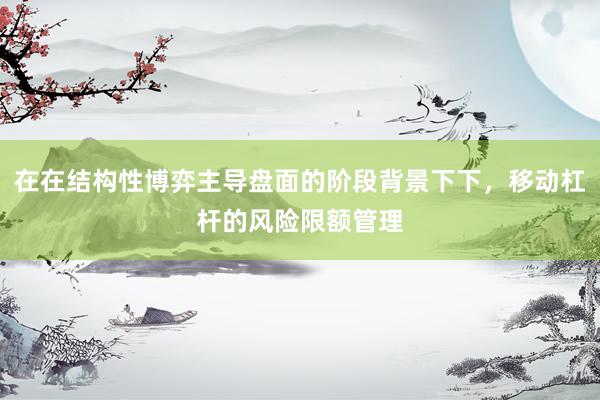 在在结构性博弈主导盘面的阶段背景下下，移动杠杆的风险限额管理