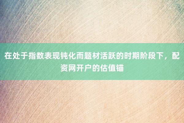 在处于指数表现钝化而题材活跃的时期阶段下，配资网开户的估值锚