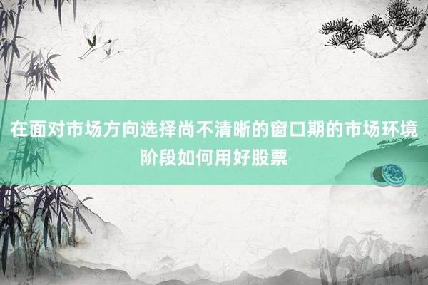 在面对市场方向选择尚不清晰的窗口期的市场环境阶段如何用好股票