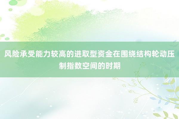 风险承受能力较高的进取型资金在围绕结构轮动压制指数空间的时期
