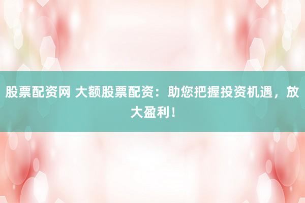 股票配资网 大额股票配资：助您把握投资机遇，放大盈利！