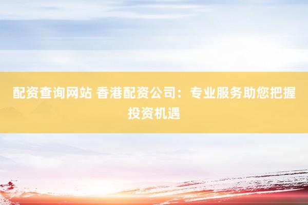 配资查询网站 香港配资公司：专业服务助您把握投资机遇