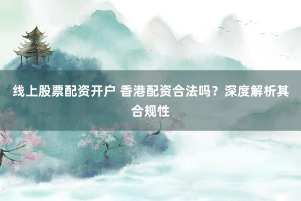 线上股票配资开户 香港配资合法吗？深度解析其合规性