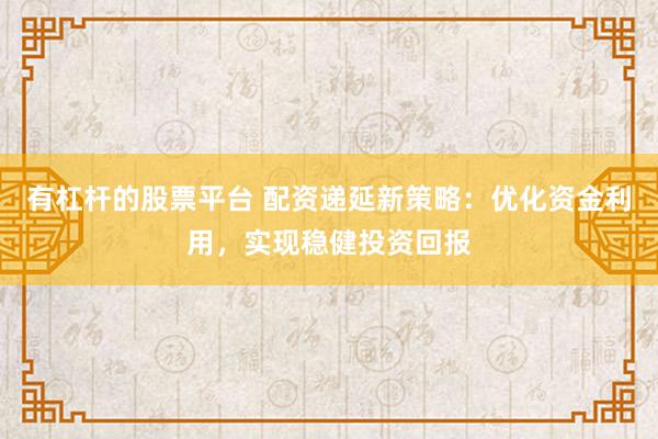 有杠杆的股票平台 配资递延新策略：优化资金利用，实现稳健投资回报