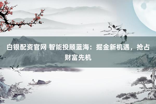 白银配资官网 智能投顾蓝海：掘金新机遇，抢占财富先机