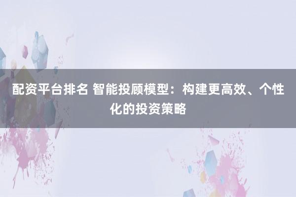 配资平台排名 智能投顾模型：构建更高效、个性化的投资策略