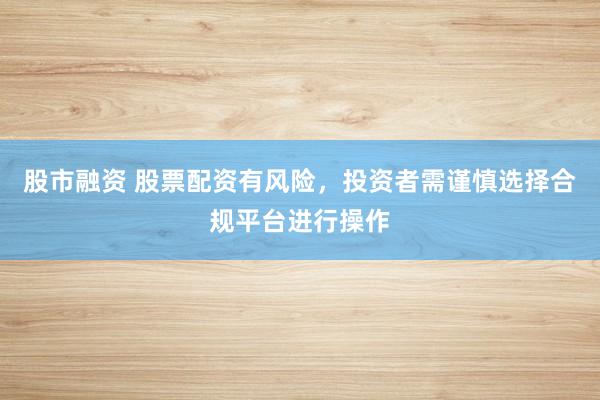 股市融资 股票配资有风险，投资者需谨慎选择合规平台进行操作