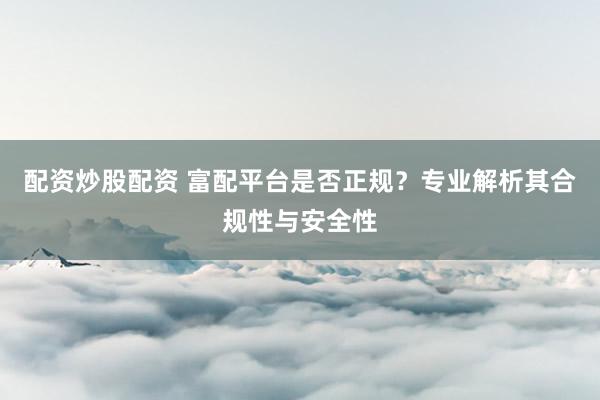 配资炒股配资 富配平台是否正规？专业解析其合规性与安全性