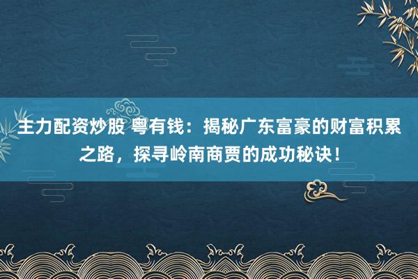 主力配资炒股 粤有钱：揭秘广东富豪的财富积累之路，探寻岭南商贾的成功秘诀！