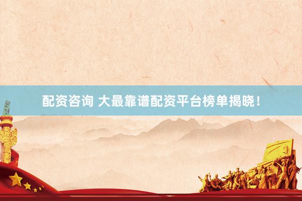 配资咨询 大最靠谱配资平台榜单揭晓！