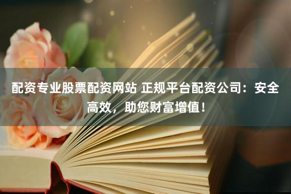 配资专业股票配资网站 正规平台配资公司：安全高效，助您财富增值！