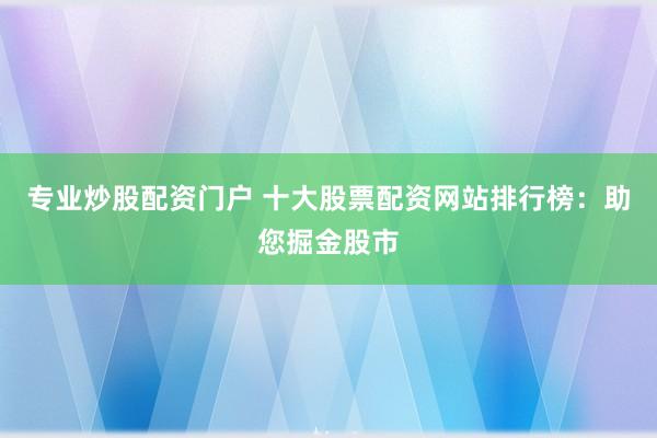 专业炒股配资门户 十大股票配资网站排行榜：助您掘金股市