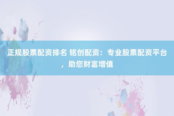 正规股票配资排名 铭创配资：专业股票配资平台，助您财富增值