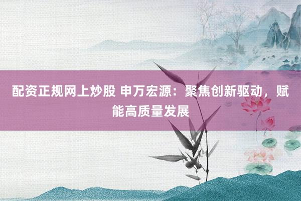 配资正规网上炒股 申万宏源：聚焦创新驱动，赋能高质量发展