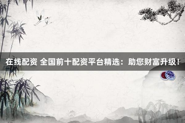 在线配资 全国前十配资平台精选：助您财富升级！