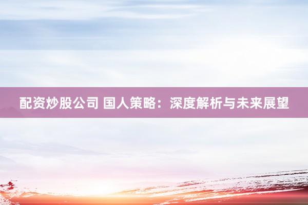 配资炒股公司 国人策略：深度解析与未来展望