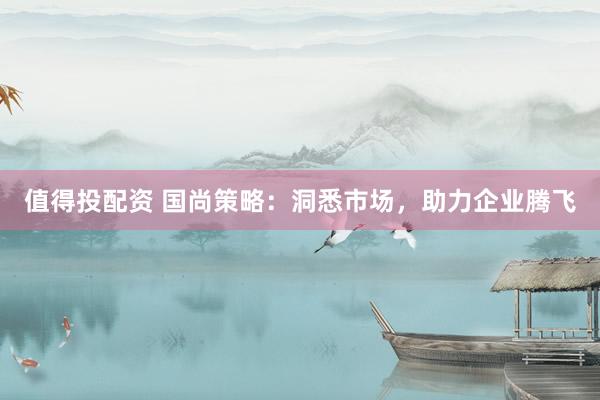 值得投配资 国尚策略：洞悉市场，助力企业腾飞