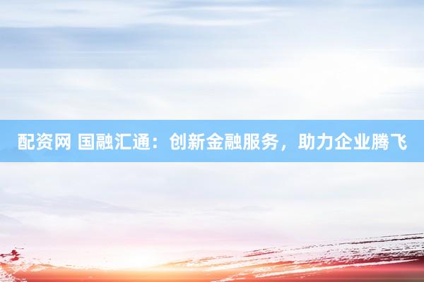 配资网 国融汇通：创新金融服务，助力企业腾飞