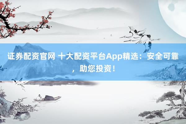 证券配资官网 十大配资平台App精选：安全可靠，助您投资！