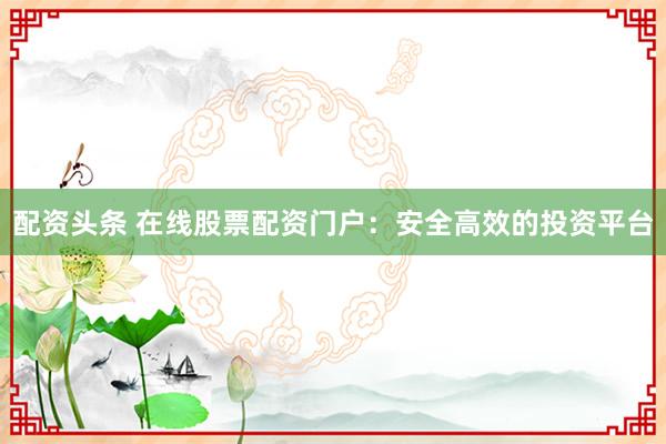 配资头条 在线股票配资门户：安全高效的投资平台