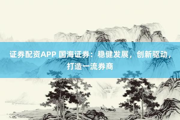 证券配资APP 国海证券：稳健发展，创新驱动，打造一流券商