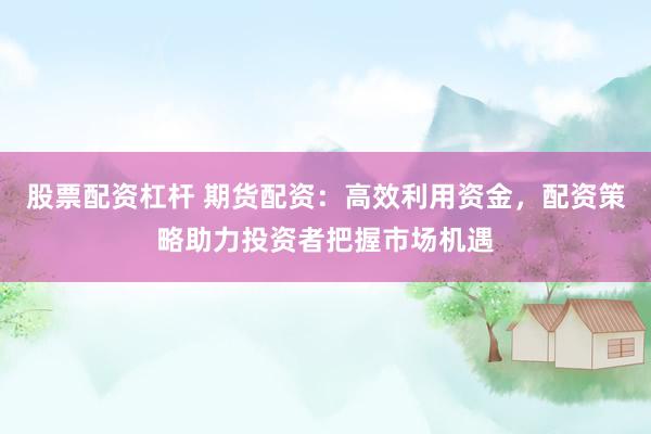 股票配资杠杆 期货配资：高效利用资金，配资策略助力投资者把握市场机遇