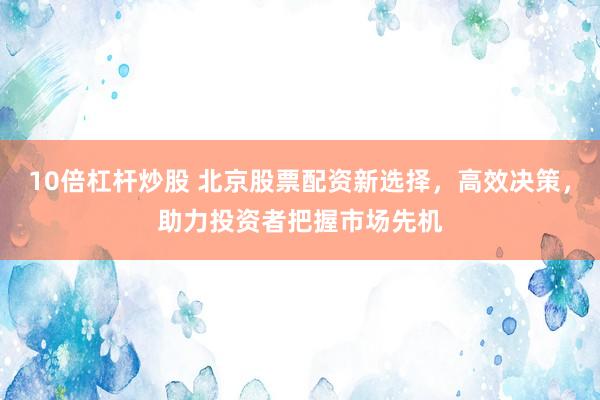 10倍杠杆炒股 北京股票配资新选择，高效决策，助力投资者把握市场先机