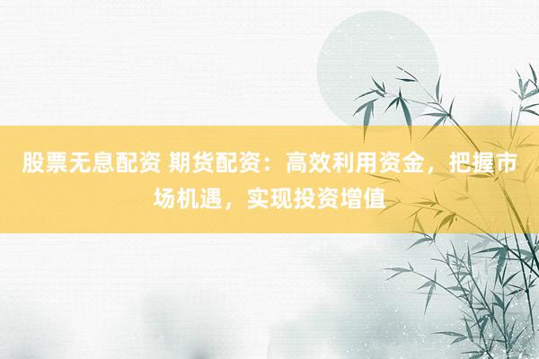 股票无息配资 期货配资：高效利用资金，把握市场机遇，实现投资增值