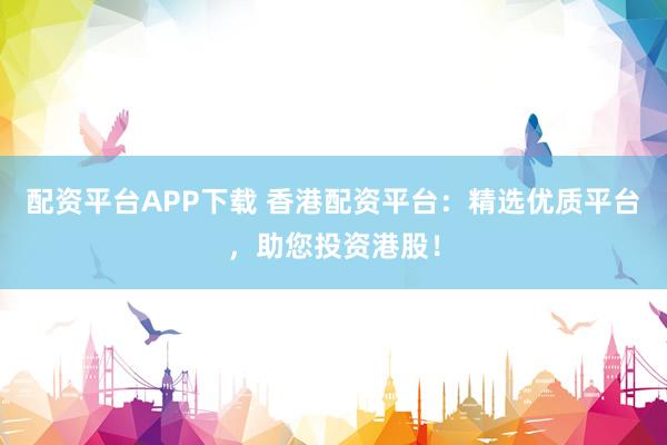 配资平台APP下载 香港配资平台：精选优质平台，助您投资港股！