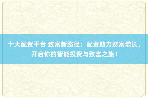 十大配资平台 致富新路径：配资助力财富增长，开启你的智能投资与致富之旅！