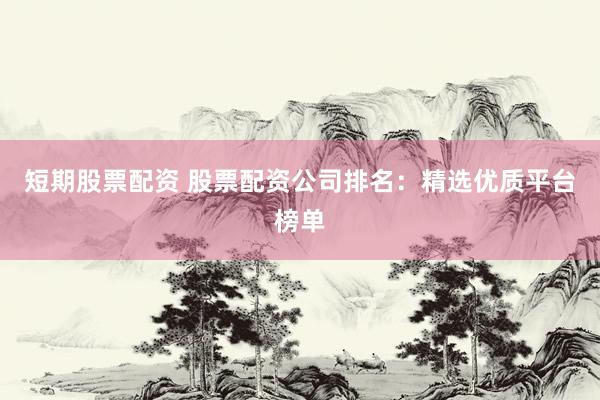 短期股票配资 股票配资公司排名：精选优质平台榜单