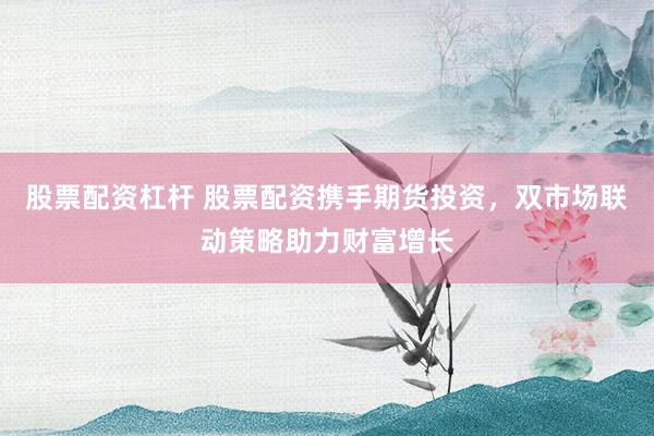 股票配资杠杆 股票配资携手期货投资，双市场联动策略助力财富增长