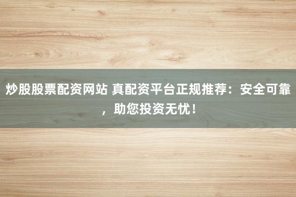 炒股股票配资网站 真配资平台正规推荐：安全可靠，助您投资无忧！