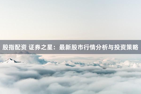 股指配资 证券之星：最新股市行情分析与投资策略